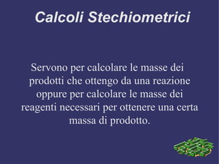 Calcoli Stechiometrici Servono per calcolare le masse dei prodotti che ottengo da una reazione oppure per calcolare le masse dei reagenti necessari per ottenere una certa massa di prodotto.   