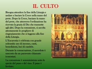 Bisogna attendere la fine della Liturgia e
andare a baciare la Croce nella mano del
prete. Dopo la Croce, baciano la mano
del prete, che attraverso l'ordinazione ha
ricevuto la grazia di Dio che trasmette
agli altri. Dopo la comunione, si ascolta
attentamente le preghiere di
ringraziamento che si leggono alla fine
della Liturgia.
L’Eucarestia è celebrata con grande
solennità: uso di incenso, canti,
benedizioni, luci di candele.
Durante la consacrazione, il sacerdote è
nascosto da un paravento chiamato
iconostasi.
La comunione è somministrata sotto le
specie del pane e del vino. Il pane è
lievitato.
IL CULTO
 