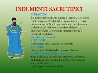 INDUMENTI SACRI TIPICI
IL DIACONO
È il primo dei cosiddetti "Ordini Maggiori". Con quelli
che lo seguono (Presbiterato, Episcopato) è di certa
istituzione apostolica. Ha generalmente una funzione
ecclesiastica di assistenza e servizio (dal greco =
diakonia). Nelle Celebrazioni liturgiche unisce il
popolo al presbitero.
Segni liturgici diaconali:
1. STICARIO
Corrisponde alla Dalmatica occidentale
2. ORARIO
Corrisponde alla Stola diaconale occidentale
3. SOPRAMMANICHE (Epimanikia)
Sono delle fasce di stoffa con una croce ricamanta.
La loro funzione è quella di mantenere le maniche
aderenti al polso.
(Nella figura non sono visibili).
 