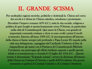 IL GRANDE SCISMA
Per molteplici ragioni storiche, politiche e dottrinali la Chiesa nel corso
dei secoli si è divisa in: Chiesa cattolica, ortodossa e protestante.
Decaduto l’impero romano (476 d.C.), tutta la vita sociale, religiosa e
politica di quei luoghi si sposta lentamente verso l’Oriente, in particolare
nella città di Costantinopoli. Qui nasce la Chiesa, con grandi ed
importanti comunità cristiane e dove si sono svolti i primi Concili
ecumenici. Intorno all’anno 1000 d.C. le incomprensioni all’interno
della chiesa si fanno sempre più profonde e Papa Leone IX manda nella
città una delegazione, capeggiata dal Cardinale Umberto al fine di
riappacificare gli animi con il Patriarca di Costantinopoli (Michele
Cerulario), ma purtroppo gli effetti risultano opposti a quelli sperati:
infatti si scomunicarono a vicenda il 16 luglio del 1054 d.C. . Questo
evento è denominato “Il grande scisma”, ovvero la divisione all’interno
della Chiesa tra Cristiani d’Oriente e quelli dell’Occidente. Da questo
momento si parlerà di Cristiani Cattolici e di Cristiani Ortodossi.
 