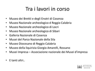 Tra i lavori in corso 
•Museo dei Brettii e degli Enotri di Cosenza 
•Museo Nazionale archeologico d Reggio Calabria 
•Museo Nazionale archeologico di Locri 
•Museo Nazionale archeologico di Sibari 
•Galleria Nazionale di Cosenza 
•Musei del Parco Nazionale della Sila 
•Museo Diocesano di Reggio Calabria 
•Museo della liquirizia Giorgio Amarelli, Rossano 
•Musei Impresa – Associazione nazionale dei Musei d’impresa 
•E tanti altri..  