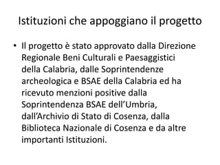 Istituzioni che appoggiano il progetto 
•Il progetto è stato approvato dalla Direzione Regionale Beni Culturali e Paesaggistici della Calabria, dalle Soprintendenze archeologica e BSAE della Calabria ed ha ricevuto menzioni positive dalla Soprintendenza BSAE dell’Umbria, dall’Archivio di Stato di Cosenza, dalla Biblioteca Nazionale di Cosenza e da altre importanti Istituzioni. 
 