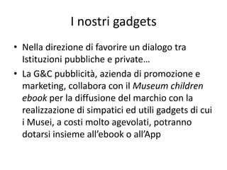 I nostri gadgets 
•Nella direzione di favorire un dialogo tra Istituzioni pubbliche e private… 
•La G&C pubblicità, azienda di promozione e marketing, collabora con il Museum children ebook per la diffusione del marchio con la realizzazione di simpatici ed utili gadgets di cui i Musei, a costi molto agevolati, potranno dotarsi insieme all’ebook o all’App  