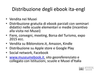 Distribuzione degli ebook ita-engl 
•Vendita nei Musei 
•Distribuzione gratuita di ebook parziali con seminari didattici nelle scuole elementari e medie (incentivo alla visita nei Musei) 
•Fiere, convegni, meeting, Borsa del Turismo, expo 2015 ecc. 
•Vendita su Biblonstore.it, Amazon, Kindle 
•Distribuzione su Apple store e Google Play 
•Social network, Facebook 
•www.museumebook.it, sito georeferenziato e collegato con Istituzioni, scuole e Musei d’Italia  