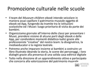 Promozione culturale nelle scuole 
•Il team del Museum children ebook intende veicolare in maniera assai capillare il patrimonio museale oggetto di ebook ed App, fungendo da tramite tra le istituzioni scolastiche ed i Musei: luogo prioritario di visita da parte dei bambini. 
•Organizziamo giornate all’interno delle classi per presentare i Musei, prendere visione di alcune parti degli ebook e delle App, per condividere momenti didattico-ludici grazie alle professioniste “creative” del nostro team: la disegnatrice, la mediaeducator e la regista teatrale. 
•Potremo anche imparare insieme ai bambini a costruire un libro illustrato ideando la storia, le scene dei personaggi, i loro dialoghi grazie alla presenza di una solida casa editrice digitale 
•Tutto nella direzione di un apprendimento attivo e partecipato che concorra alla valorizzazione del patrimonio museale  