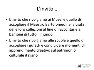 L’invito… 
•L’invito che rivolgiamo ai Musei è quello di accogliere il Maestro Bartolomeo nella visita delle loro collezioni al fine di raccontarle ai bambini di tutto il mondo 
•L’invito che rivolgiamo alle scuole è quello di accogliere i gufetti e condividere momenti di apprendimento creativo sul patrimonio culturale italiano  