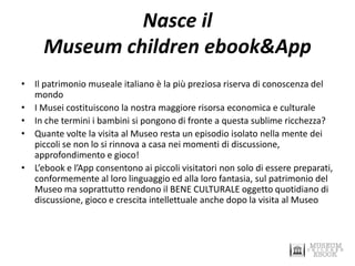 Nasce il Museum children ebook&App 
•Il patrimonio museale italiano è la più preziosa riserva di conoscenza del mondo 
•I Musei costituiscono la nostra maggiore risorsa economica e culturale 
•In che termini i bambini si pongono di fronte a questa sublime ricchezza? 
•Quante volte la visita al Museo resta un episodio isolato nella mente dei piccoli se non lo si rinnova a casa nei momenti di discussione, approfondimento e gioco! 
•L’ebook e l’App consentono ai piccoli visitatori non solo di essere preparati, conformemente al loro linguaggio ed alla loro fantasia, sul patrimonio del Museo ma soprattutto rendono il BENE CULTURALE oggetto quotidiano di discussione, gioco e crescita intellettuale anche dopo la visita al Museo  