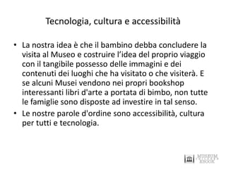 Tecnologia, cultura e accessibilità 
•La nostra idea è che il bambino debba concludere la visita al Museo e costruire l’idea del proprio viaggio con il tangibile possesso delle immagini e dei contenuti dei luoghi che ha visitato o che visiterà. E se alcuni Musei vendono nei propri bookshop interessanti libri d'arte a portata di bimbo, non tutte le famiglie sono disposte ad investire in tal senso. 
•Le nostre parole d'ordine sono accessibilità, cultura per tutti e tecnologia.  