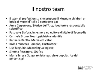 Il nostro team 
•Il team di professionisti che propone il Museum children e- book ai Musei d’Italia è composto da: 
•Anna Cipparrone, Storico dell’Arte, ideatore e responsabile scientifico 
•Pasquale Biafora, Ingegnere ed editore digitale di Teomedia 
•Carmela Bruno, Neuropsichiatra infantile 
•Raffaella Bilotta, Media educator 
•Rosa Francesca Romano, Illustratrice 
•Lisa Maguire, Madrelingua inglese 
•Simona Pescatore, Grafico 
•Maria Teresa Guzzo, regista teatrale e doppiatrice dei personaggi  