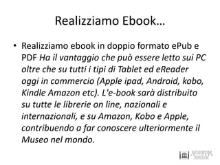Realizziamo Ebook… 
•Realizziamo ebook in doppio formato ePub e PDF Ha il vantaggio che può essere letto sui PC oltre che su tutti i tipi di Tablet ed eReader oggi in commercio (Apple ipad, Android, kobo, Kindle Amazon etc). L'e-book sarà distribuito su tutte le librerie on line, nazionali e internazionali, e su Amazon, Kobo e Apple, contribuendo a far conoscere ulteriormente il Museo nel mondo.  