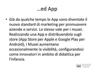 …ed App 
•Già da qualche tempo le App sono diventate il nuovo standard di marketing per promuovere aziende e servizi. Lo stesso vale per i musei. Realizzando una App e distribuendola sugli store (App Store per Apple e Google Play per Android), i Musei aumentano eccezionalmente la visibilità, configurandosi come innovatori in ambito di didattica per l'infanzia.  