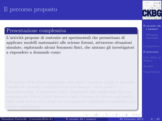 Il percorso proposto
Il mondo dà
i numeri

Presentazione complessiva
L’attività propone di costruire set sperimentali che permettano di
applicare modelli matematici alle scienze forensi, attraverso situazioni
simulate, esplorando alcuni fenomeni ﬁsici, che aiutano gli investigatori
a rispondere a domande come:
Esistono delle relazioni fra due serie di dati apparentemente
diversi? (Correlazione lineare fra insiemi di dati)
Come faccio ad identiﬁcare le persone attraverso l’analisi della
voce? (Analisi delle Onde Sonore)

Veronica
Cavicchi
L’iniziativa
Il percorso
Una sﬁda al
Museo
Analisi
Conclusioni

Gli aspetti della Fisica analizzati sono stati l’acustica e, più in generale,
l’analisi di elementi statistici come correlazioni, valori medi e
proporzionalità. Il percorso è stato funzionale alla risoluzione del caso
proposto dal Museo della Scienza e della Tecnica di Milano sull’analisi
delle onde sonore ed è stato successivamente rielaborato pensandolo nel
vissuto quotidiano.
Veronica Cavicchi (cveronic@tin.it)

Il mondo dà i numeri

29 Gennaio 2014

8 / 35

 