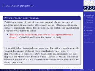 Il percorso proposto
Il mondo dà
i numeri

Presentazione complessiva
L’attività propone di costruire set sperimentali che permettano di
applicare modelli matematici alle scienze forensi, attraverso situazioni
simulate, esplorando alcuni fenomeni ﬁsici, che aiutano gli investigatori
a rispondere a domande come:
Esistono delle relazioni fra due serie di dati apparentemente
diversi? (Correlazione lineare fra insiemi di dati)
Come faccio ad identiﬁcare le persone attraverso l’analisi della
voce? (Analisi delle Onde Sonore)

Veronica
Cavicchi
L’iniziativa
Il percorso
Una sﬁda al
Museo
Analisi
Conclusioni

Gli aspetti della Fisica analizzati sono stati l’acustica e, più in generale,
l’analisi di elementi statistici come correlazioni, valori medi e
proporzionalità. Il percorso è stato funzionale alla risoluzione del caso
proposto dal Museo della Scienza e della Tecnica di Milano sull’analisi
delle onde sonore ed è stato successivamente rielaborato pensandolo nel
vissuto quotidiano.
Veronica Cavicchi (cveronic@tin.it)

Il mondo dà i numeri

29 Gennaio 2014

8 / 35

 