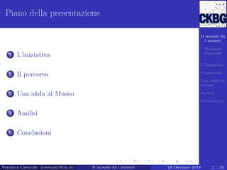 Piano della presentazione
Il mondo dà
i numeri

1

Veronica
Cavicchi

L’iniziativa

L’iniziativa

2

Il percorso

Il percorso

Una sﬁda al
Museo

3

Una sﬁda al Museo

Analisi
Conclusioni

4

Analisi

5

Conclusioni

Veronica Cavicchi (cveronic@tin.it)

Il mondo dà i numeri

29 Gennaio 2014

2 / 35

 