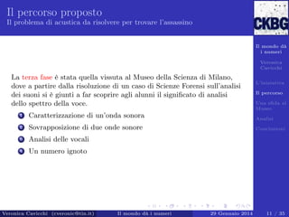 Il percorso proposto
Il problema di acustica da risolvere per trovare l’assassino

Il mondo dà
i numeri
Veronica
Cavicchi

La terza fase è stata quella vissuta al Museo della Scienza di Milano,
dove a partire dalla risoluzione di un caso di Scienze Forensi sull’analisi
dei suoni si è giunti a far scoprire agli alunni il signiﬁcato di analisi
dello spettro della voce.

L’iniziativa
Il percorso
Una sﬁda al
Museo

1

Caratterizzazione di un’onda sonora

Analisi

2

Sovrapposizione di due onde sonore

Conclusioni

3

Analisi delle vocali

4

Un numero ignoto

Veronica Cavicchi (cveronic@tin.it)

Il mondo dà i numeri

29 Gennaio 2014

11 / 35

 