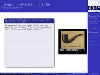 Esempi di attività didattiche
Cos’è un modello?

Il mondo dà
i numeri
Renè Magritte, Il tradimento delle immagini. Trad:
“Questa non è una pipa”.

Veronica
Cavicchi

La ragazza si girò verso Paolo: “Come non è una
pipa? E che cos’è allora? Vuoi dire che rimanda ad
altro? Che la pipa simboleggia qualcosa?”
“No,no. Il discorso è molto più terreno. L’oggetto che
vediamo nel ritratto non è una pipa. Se lo fosse,
dovremmo poterla prendere in mano, vedere tutti i
suoi lati e secondo prospettive diverse. Se quella cosa
lì fosse veramente una pipa dovremmo poterla
fumare. Ovviamente, quindi, non si tratta di una
pipa, ma della rappresentazione di una pipa.
“Ma questo è logico!” protestò la ragazza.
...
“Come no! E’ proprio quello il punto a cui voglio
arrivare. Una situazione analoga a questa della pipa
si presenta con le teorie e i modelli della ﬁsica. Dalla
realtà degli esperimenti otteniamo indicazioni,
proibizioni e numeri, ed in base a questi costruiamo o
modiﬁchiamo il modello della realtà ﬁsica.”
“Modello? Vuoi dire una rappresentazione più o meno
adeguata? Un po’ come questa pipa è la
rappresentazione di una pipa vera?”
“Esattamente. . . ”.

Veronica Cavicchi (cveronic@tin.it)

Il mondo dà i numeri

L’iniziativa
Il percorso
Una sﬁda al
Museo
Analisi
Conclusioni

29 Gennaio 2014

13 / 35

 