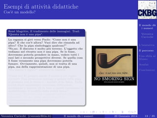 Esempi di attività didattiche
Cos’è un modello?

Il mondo dà
i numeri
Renè Magritte, Il tradimento delle immagini. Trad:
“Questa non è una pipa”.

Veronica
Cavicchi

La ragazza si girò verso Paolo: “Come non è una
pipa? E che cos’è allora? Vuoi dire che rimanda ad
altro? Che la pipa simboleggia qualcosa?”
“No,no. Il discorso è molto più terreno. L’oggetto che
vediamo nel ritratto non è una pipa. Se lo fosse,
dovremmo poterla prendere in mano, vedere tutti i
suoi lati e secondo prospettive diverse. Se quella cosa
lì fosse veramente una pipa dovremmo poterla
fumare. Ovviamente, quindi, non si tratta di una
pipa, ma della rappresentazione di una pipa.
“Ma questo è logico!” protestò la ragazza.
...
“Come no! E’ proprio quello il punto a cui voglio
arrivare. Una situazione analoga a questa della pipa
si presenta con le teorie e i modelli della ﬁsica. Dalla
realtà degli esperimenti otteniamo indicazioni,
proibizioni e numeri, ed in base a questi costruiamo o
modiﬁchiamo il modello della realtà ﬁsica.”
“Modello? Vuoi dire una rappresentazione più o meno
adeguata? Un po’ come questa pipa è la
rappresentazione di una pipa vera?”
“Esattamente. . . ”.

Veronica Cavicchi (cveronic@tin.it)

Il mondo dà i numeri

L’iniziativa
Il percorso
Una sﬁda al
Museo
Analisi
Conclusioni

29 Gennaio 2014

13 / 35

 