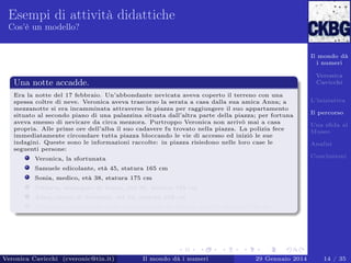 Esempi di attività didattiche
Cos’è un modello?

Il mondo dà
i numeri
Veronica
Cavicchi

Una notte accadde.
Era la notte del 17 febbraio. Un’abbondante nevicata aveva coperto il terreno con una
spessa coltre di neve. Veronica aveva trascorso la serata a casa dalla sua amica Anna; a
mezzanotte si era incamminata attraverso la piazza per raggiungere il suo appartamento
situato al secondo piano di una palazzina situata dall’altra parte della piazza; per fortuna
aveva smesso di nevicare da circa mezzora. Purtroppo Veronica non arrivò mai a casa
propria. Alle prime ore dell’alba il suo cadavere fu trovato nella piazza. La polizia fece
immediatamente circondare tutta piazza bloccando le vie di accesso ed iniziò le sue
indagini. Queste sono le informazioni raccolte: in piazza risiedono nelle loro case le
seguenti persone:

L’iniziativa
Il percorso
Una sﬁda al
Museo
Analisi
Conclusioni

Veronica, la sfortunata
Samuele edicolante, età 45, statura 165 cm
Sonia, medico, età 38, statura 175 cm
Vittorio, impiegato di banca, età 36, statura 188 cm
Anna, amica di Veronica, età 54, statura 169 cm
Tommaso, campanaro della torre presente in piazza, età 50, statura 178 cm

Veronica Cavicchi (cveronic@tin.it)

Il mondo dà i numeri

29 Gennaio 2014

14 / 35

 