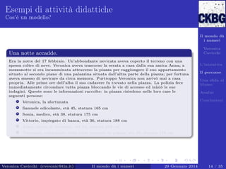 Esempi di attività didattiche
Cos’è un modello?

Il mondo dà
i numeri
Veronica
Cavicchi

Una notte accadde.
Era la notte del 17 febbraio. Un’abbondante nevicata aveva coperto il terreno con una
spessa coltre di neve. Veronica aveva trascorso la serata a casa dalla sua amica Anna; a
mezzanotte si era incamminata attraverso la piazza per raggiungere il suo appartamento
situato al secondo piano di una palazzina situata dall’altra parte della piazza; per fortuna
aveva smesso di nevicare da circa mezzora. Purtroppo Veronica non arrivò mai a casa
propria. Alle prime ore dell’alba il suo cadavere fu trovato nella piazza. La polizia fece
immediatamente circondare tutta piazza bloccando le vie di accesso ed iniziò le sue
indagini. Queste sono le informazioni raccolte: in piazza risiedono nelle loro case le
seguenti persone:

L’iniziativa
Il percorso
Una sﬁda al
Museo
Analisi
Conclusioni

Veronica, la sfortunata
Samuele edicolante, età 45, statura 165 cm
Sonia, medico, età 38, statura 175 cm
Vittorio, impiegato di banca, età 36, statura 188 cm
Anna, amica di Veronica, età 54, statura 169 cm
Tommaso, campanaro della torre presente in piazza, età 50, statura 178 cm

Veronica Cavicchi (cveronic@tin.it)

Il mondo dà i numeri

29 Gennaio 2014

14 / 35

 