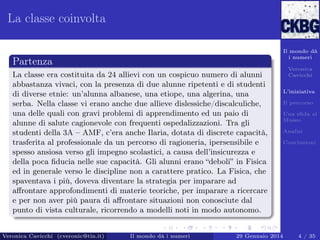 La classe coinvolta
Il mondo dà
i numeri

Partenza
La classe era costituita da 24 allievi con un cospicuo numero di alunni
abbastanza vivaci, con la presenza di due alunne ripetenti e di studenti
di diverse etnie: un’alunna albanese, una etiope, una algerina, una
serba. Nella classe vi erano anche due allieve dislessiche/discalculiche,
una delle quali con gravi problemi di apprendimento ed un paio di
alunne di salute cagionevole con frequenti ospedalizzazioni. Tra gli
studenti della 3A – AMF, c’era anche Ilaria, dotata di discrete capacità,
trasferita al professionale da un percorso di ragioneria, ipersensibile e
spesso ansiosa verso gli impegno scolastici, a causa dell’insicurezza e
della poca ﬁducia nelle sue capacità. Gli alunni erano “deboli” in Fisica
ed in generale verso le discipline non a carattere pratico. La Fisica, che
spaventava i più, doveva diventare la strategia per imparare ad
aﬀrontare approfondimenti di materie teoriche, per imparare a ricercare
e per non aver più paura di aﬀrontare situazioni non conosciute dal
punto di vista culturale, ricorrendo a modelli noti in modo autonomo.

Veronica Cavicchi (cveronic@tin.it)

Il mondo dà i numeri

Veronica
Cavicchi
L’iniziativa
Il percorso
Una sﬁda al
Museo
Analisi
Conclusioni

29 Gennaio 2014

4 / 35

 