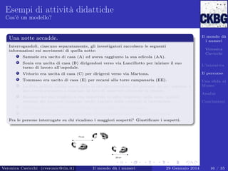 Esempi di attività didattiche
Cos’è un modello?

Il mondo dà
i numeri

Una notte accadde.
Interrogandoli, ciascuno separatamente, gli investigatori raccolsero le seguenti
informazioni sui movimenti di quella notte:
Samuele era uscito di casa (A) ed aveva raggiunto la sua edicola (AA).

Veronica
Cavicchi

Sonia era uscita di casa (B) dirigendosi verso via Lancillotto per iniziare il suo
turno di lavoro all’ospedale.

L’iniziativa

Vittorio era uscita di casa (C) per dirigersi verso via Martona.

Il percorso

Tommaso era uscito di casa (E) per recarsi alla torre campanaria (EE).

Una sﬁda al
Museo

La ﬁtta nebbia calata aveva fatto si che percorressero dei percorsi un po’ tortuosi e
non aveva permesso a ciascuno di loro di osservare alcunché di strano.
Nessuno nel suo tragitto si era imbattuto in altre impronte nella neve, quindi
nessuno dei percorsi (neanche quello lasciato dalla vittima) si intersecava.

Analisi
Conclusioni

Nessuno di loro aveva attraversato più di una volta la piazza.
La forma delle orme non mostrava che l’assassino fosse scappato di corsa.
Fra le persone interrogate su chi ricadono i maggiori sospetti? Giustiﬁcare i sospetti.

Veronica Cavicchi (cveronic@tin.it)

Il mondo dà i numeri

29 Gennaio 2014

16 / 35

 