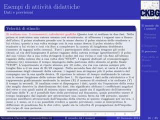 Esempi di attività didattiche
Dati e previsioni

Il mondo dà
i numeri

Velocità di stimolo
Si realizza con: 3 cronometri, calcolatrici graﬁche Questo test si realizza in due fasi. Nella
prima si costruisce una catena umana così strutturata: si allineano i ragazzi uno a ﬁanco
dell’altro; il primo studente prende con la mano destra il polso sinistro dello studente a
lui vicino, questo a sua volta stringe con la sua mano destra il polso sinistro dello
studente a lui vicino e così via ﬁno a completare la catena di lunghezza desiderata
(numero di ragazzi nella catena). Tutti i partecipanti della catena tengono gli occhi
chiusi; al via dell’insegnante il primo ragazzo della catena stringe (gentilmente!) il polso
del suo vicino che a sua volta stringerà il polso del suo vicino e così via ﬁno all’ultimo
ragazzo della catena che a sua volta dirà “STOP”. I ragazzi dedicati al cronometraggio
(almeno tre) misurano il tempo impiegato dalla partenza dello stimolo al grido ﬁnale
“STOP”. L’esperimento si ripete almeno per 10 volte, via via con catene sempre più
lunghe ﬁno a d un max di 20/25 ragazzi. Nella seconda fase del test, si varia il modo di
connessione degli elementi della catena: i ragazzi non stringono più il polso sinistro del
compagno ma la sua spalla destra. Si ripetono le misure di tempo realizzando le catene
con le stesse lunghezze delle catene della fase 1. Si riportano i dati nella calcolatrice e li si
rappresenta graﬁcamente mettendo in ascisse (X) il numero di studenti e in ordinate (Y)
il tempo in secondi. Si analizza come si dispongono i dati, quale sia l’equazione della retta
che meglio descrive la distribuzione dei dati, che signiﬁcato abbiano i coeﬃcienti angolari
del rette e con quali unità di misura siano espressi, quale sia il signiﬁcato dell’intercetta
sull’asse delle Y, se è possibile fare delle previsioni sul fenomeno, quale potrebbe essere il
tempo impiegato dal segnale per attraversare una catena fatta da 100 persone, quante
persone sarebbero attraversate dall’impulso della stretta se questo viaggiasse per un’ora, 1
mese o 1 anno, se è o no possibile credere a queste previsioni, come si interpretino le
diﬀerenze di pendenza fra le due rette, quale sia la velocità di propagazione dell’impulso
nel corpo di una persona.

Veronica Cavicchi (cveronic@tin.it)

Il mondo dà i numeri

29 Gennaio 2014

Veronica
Cavicchi
L’iniziativa
Il percorso
Una sﬁda al
Museo
Analisi
Conclusioni

18 / 35

 