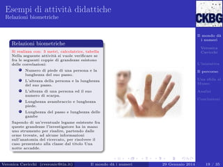 Esempi di attività didattiche
Relazioni biometriche

Il mondo dà
i numeri

Relazioni biometriche

Veronica
Cavicchi

Si realizza con: 3 metri, calcolatrice, tabella
Nella seguente attività si vuole veriﬁcare se
fra le seguenti coppie di grandezze esistono
delle correlazioni:

L’iniziativa

Numero di piede di una persona e la
lunghezza del suo passo.

Il percorso

L’altezza della persona e la lunghezza
del suo passo.

Una sﬁda al
Museo

L’altezza di una persona ed il suo
numero di scarpa.

Analisi
Conclusioni

Lunghezza avambraccio e lunghezza
piede.
Lunghezza del passo e lunghezza delle
gambe
Sapendo di un’eventuale legame esistente fra
queste grandezze l’investigatore ha in mano
uno strumento per risalire, partendo dalle
orme trovate, ad alcune informazioni
sull’anatomia del ricercato, per risolvere il
caso presentato alla classe dal titolo Una
notte accadde.

Veronica Cavicchi (cveronic@tin.it)

Il mondo dà i numeri

29 Gennaio 2014

19 / 35

 