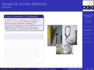 Esempi di attività didattiche
Il Suono

Il mondo dà
i numeri

L’eco, il riverbero, il rimbombo
Si realizza con: 1 diapason da 440 Hz con
cassetta, 1 martelletto Tutte le persone
devono essere in silenzio assoluto. Si
percuote il diapason con il martelletto, poi si
smorzano le oscillazioni. Si continua ad
udire il suono, a causa delle onde riﬂesse.

Veronica
Cavicchi
L’iniziativa
Il percorso
Una sﬁda al
Museo

Come aumentare l’intensità dei
suoni

Analisi

Si realizza con: 1 diapason con martelletto, 1
cartoncino 40 cm x 30 cm, 1 modello di
stetoscopio, 1 stetoscopio Si avvolge il
cartoncino a forma di cono e si ﬁssano le
estremità con nastro adesivo. Si inﬁla la
parte più piccola del cono nel padiglione
auricolare; poi si chiede di percuotere il
diapason con il martelletto, avvicinandolo
all’apertura del cono, in modo da sentire il
suono ampliﬁcato. Si utilizza un tubo con
due imbuti come se fosse un telefono
(modello di stetoscopio). Si utilizza lo
stetoscopio per udire il battito del cuore o il
respiro, come ampliﬁcatore.
Veronica Cavicchi (cveronic@tin.it)

Il mondo dà i numeri

Conclusioni

29 Gennaio 2014

21 / 35

 