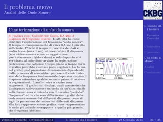Il problema nuovo
Analisi delle Onde Sonore

Il mondo dà
i numeri

Caratterizzazione di un’onda sonora

Veronica
Cavicchi

Si realizza con: Calcolatrice Casio, EA-200, 3
diapason di frequenze diverse. L’attività ha come
obiettivo l’esplorazione del fenomeno “onda sonora”.
Il tempo di campionamento di circa 0,5 sec è più che
suﬃciente. Poiché il tempo di raccolta dei dati è
molto breve (max 1 sec), si deve colpire il diapason
(non violentemente e con un oggetto non
particolarmente rigido e duro) e solo dopo che si è
avvicinato al microfono avviare la registrazione
(attenzione che colpendo troppo piano o troppo forte
il graﬁco potrebbe risultare poco regolare). La forma
del graﬁco può presentarsi diversamente dipendendo
dalla presenza di armoniche: per avere il contributo
solo dalla frequenza fondamentale dopo aver colpito il
diapason attendere qualche secondo prima di avviare
la registrazioni. L’analisi mira a capire cosa
rappresenti il graﬁco sul display, quali caratteristiche
distinguano univocamente un’onda da un’altra simile
nella forma, cosa si intenda con il termine “periodo”,
“frequenza” ed in che cosa diﬀeriscano i graﬁci delle
onde sonore emesse dai diﬀerenti diapason, come si
leghi la percezione del suono dei diﬀerenti diapason
alla loro rappresentazione graﬁca, cosa rappresentino
le onde più piccole sovrapposte a quella più grande,
che frequenza abbiano.

Veronica Cavicchi (cveronic@tin.it)

Il mondo dà i numeri

L’iniziativa
Il percorso
Una sﬁda al
Museo
Analisi
Conclusioni

29 Gennaio 2014

23 / 35

 