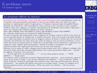 Il problema nuovo
Un numero ignoto

Il mondo dà
i numeri

La situazione diﬃcile da risolvere
Si realizza con: Calcolatrice Casio, EA-200, suoni preregistrati Lo controllavano ormai da
15 giorni. Avevano piazzato microspie in tutto il suo studio oltre che nella sua casa;
avevano le registrazioni audio di ogni giorno. Il famoso commerciante di gioielli Franco
Derenzi era sospettato. Gli investigatori erano arrivati a lui e ad altri 4 suoi complici
d’aﬀari, dopo aver vagliato un numero spropositato di telefonate intercettate. Sapevano i
nomi ed i numeri del telefono cellulare di tutti e quattro:
Dino 328 3138786, Ezio 394 6828173, Fabio 328 4618653, Fausto 333 5400967,
ma volevano delle prove per incastrarli deﬁnitivamente.
Il turno di ascolto del maresciallo stava volgendo al termine, erano le 23,15 e fra meno di
un’ora sarebbe giunto il collega per il cambio notturno. Non era successo alcunché quella
sera: dalle microspie era giunto solo un leggero rumore di fondo e niente più, da cui aveva
concluso che Derenzi era stato fuori per tutto il tempo e non era ancora rientrato. C’era
stata una serie di rumori verso le 19,30 che il maresciallo aveva ricostruito e riportato sul
rapporto come “pulizie della governante”. Decise di andare a prendersi un caﬀè
contravvenendo alle regole ma quel lavoro era di una noia mortale. . .
Ritornò con la tazza di caﬀè e appena entrò nella stanza sentì che i diﬀusori collegati alla
ricevente delle microspie stavano diﬀondendo forti suoni provenienti dalla casa. . . rumori
di oggetti rovesciati, voci concitate:
“ . . . lo dirò agli altri tre del gruppo . . . ” “ tu non dirai proprio niente. . . ” “NON
FARLO. . . ” Degli spari!
Poi rumori come se qualcuno cercasse disperatamente qualcosa. . . porta sbattuta, passi di
corsa di un uomo in fuga, i toni di una chiamata sul telefono. . . e poi il silenzio. Subito
diede l’allarme, chiamò la pattuglia che sostava vicino alla casa del Derenzi per dire di
intervenire. . . ma quando gli agenti entrarono era troppo tardi: l’uomo era fuggito ed il
Derenzi giaceva morto sul pavimento. Nella sua mano un telefono. . . Chi ha ucciso
Derenzi?
Veronica Cavicchi (cveronic@tin.it)

Il mondo dà i numeri

29 Gennaio 2014

Veronica
Cavicchi
L’iniziativa
Il percorso
Una sﬁda al
Museo
Analisi
Conclusioni

24 / 35

 