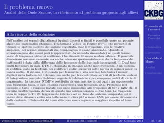 Il problema nuovo
Analisi delle Onde Sonore, in riferimento al problema proposto agli allievi

Il mondo dà
i numeri

Alla ricerca della soluzione
Nell’analisi dei segnali digitalizzati (quindi discreti e ﬁniti) è possibile usare un potente
algoritmo matematico chiamato Trasformata Veloce di Fourier (FFT) che permette di
trovare lo spettro discreto del segnale registrato, cioè le frequenze, con le relative
ampiezze, dei segnali sinusoidali che compongono il suono analizzato. Quando si
sovrappongono due suoni puri (rappresentati da un’onda sinusoidale) se questi hanno
valori di frequenza vicini si veriﬁcano i battimenti: il suono sembra vibrare. É possibile
dimostrare matematicamente ma anche misurare sperimentalmente che la frequenza dei
battimenti è data dalla diﬀerenza delle frequenze delle due onde interagenti. Il Dual-tone
multi-frequency in sigla DTMF, chiamato in italiano anche multifrequenza, è un sistema
di codiﬁca usato in telefonia per codiﬁcare codici numerici sotto forma di segnali sonori in
banda audio. Il sistema è utilizzato per trasmettere alla centrale telefonica i numeri
digitati sulla tastiera del telefono, ma anche per telecontrollare servizi di telefonia, sistemi
di integrazione computer/telefono, segreterie telefoniche e per comporre codici di carte di
pagamento. La tastiera DTMF è costituita da una matrice in cui ogni riga rappresenta
una frequenza bassa, e ogni colonna rappresenta una frequenza alta. Premendo per
esempio il tasto 1 vengono inviate due onde sinusoidali alle frequenze di 697 e 1209 Hz. Il
termine multifrequenza deriva da questo uso contemporaneo di due toni. Le frequenze
sono in rapporto 21/19, leggermente inferiore ad un tono del sistema temperato, ed il
valore deve rimanere entro una tolleranza di circa più o meno 1,5% per essere riconosciuta
dalla centrale. L’intensità del tono alto deve essere uguale o maggiore rispetto al tono
basso.

Veronica Cavicchi (cveronic@tin.it)

Il mondo dà i numeri

29 Gennaio 2014

Veronica
Cavicchi
L’iniziativa
Il percorso
Una sﬁda al
Museo
Analisi
Conclusioni

25 / 35

 
