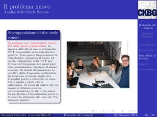 Il problema nuovo
Analisi delle Onde Sonore

Il mondo dà
i numeri

Sovrapposizione di due onde
sonore

Veronica
Cavicchi

Si realizza con: Calcolatrice Casio,
EA-200, suoni preregistrati. In
questa attività si usa lo strumento
FFT disponibile sulla calcolatrice
graﬁca. Con queste impostazioni la
calcolatrice campiona il suono ed
avvia l’algoritmo della FFT per
trovare le frequenze dei suoni puri
che, sommandosi, formano il suono
emesso. Si chiede di misurarne lo
spettro delle frequenze mettendolo
in relazione al suono registrato.
L’analisi porta a chiedersi se sono
tutti uguali i suoni che si
ottengono. Si cerca di capire che un
suono è ottenuto con la
sovrapposizione di altri due suoni.
In particolare l’esperimento porta a
trovare la soluzione del caso de “Un
numero ignoto”.

Veronica Cavicchi (cveronic@tin.it)

L’iniziativa
Il percorso
Una sﬁda al
Museo
Analisi
Conclusioni

Il mondo dà i numeri

29 Gennaio 2014

26 / 35

 
