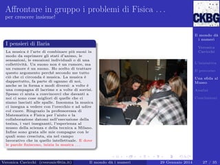 Aﬀrontare in gruppo i problemi di Fisica . . .
per crescere insieme!

Il mondo dà
i numeri

I pensieri di Ilaria

Veronica
Cavicchi

La musica è l’arte di combinare più suoni in
modo da esprimere gli stati d’animo, le
sensazioni, le emozioni individuali o di una
collettività. Un suono non è un rumore, ma
un rumore è un suono. Ho scelto di trattare
questo argomento perché secondo me tutto
ciò che ci circonda è musica. La musica è
dappertutto, fa parte di ognuno di noi,
anche se in forma e modi diversi: a volte è
una compagna di lacrime e a volte di sorrisi.
Spesso ci aiuta a convincerci che davanti a
noi ci sono cose migliori di quelle che ci
siamo lasciati alle spalle. Insomma la musica
ci insegna a vedere con l’orecchio e ad udire
col cuore. Ringrazio la professoressa di
Matematica e Fisica per l’aiuto e la
collaborazione datomi nell’esecuzione della
tesina, i vari insegnanti, l’esperienza al
museo della scienza e della tecnica a Milano.
Inﬁne sono grata alle mie compagne con le
quali sono cresciuta, sia nel campo
lavorativo che in quello intellettuale. E dove
le parole ﬁniscono, inizia la musica . . .

Veronica Cavicchi (cveronic@tin.it)

Il mondo dà i numeri

L’iniziativa
Il percorso
Una sﬁda al
Museo
Analisi
Conclusioni

29 Gennaio 2014

27 / 35

 