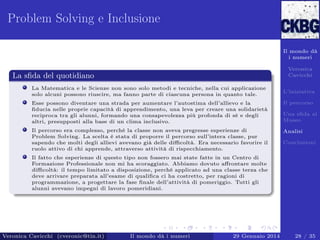 Problem Solving e Inclusione
Il mondo dà
i numeri
Veronica
Cavicchi

La sﬁda del quotidiano
La Matematica e le Scienze non sono solo metodi e tecniche, nella cui applicazione
solo alcuni possono riuscire, ma fanno parte di ciascuna persona in quanto tale.

L’iniziativa

Esse possono diventare una strada per aumentare l’autostima dell’allievo e la
ﬁducia nelle proprie capacità di apprendimento, una leva per creare una solidarietà
reciproca tra gli alunni, formando una consapevolezza più profonda di sé e degli
altri, presupposti alla base di un clima inclusivo.

Il percorso

Il percorso era complesso, perché la classe non aveva pregresse esperienze di
Problem Solving. La scelta è stata di proporre il percorso sull’intera classe, pur
sapendo che molti degli allievi avevano già delle diﬃcoltà. Era necessario favorire il
ruolo attivo di chi apprende, attraverso attività di rispecchiamento.

Analisi

Una sﬁda al
Museo

Conclusioni

Il fatto che esperienze di questo tipo non fossero mai state fatte in un Centro di
Formazione Professionale non mi ha scoraggiato. Abbiamo dovuto aﬀrontare molte
diﬃcoltà: il tempo limitato a disposizione, perché applicato ad una classe terza che
deve arrivare preparata all’esame di qualiﬁca ci ha costretto, per ragioni di
programmazione, a progettare la fase ﬁnale dell’attività di pomeriggio. Tutti gli
alunni avevano impegni di lavoro pomeridiani.

Veronica Cavicchi (cveronic@tin.it)

Il mondo dà i numeri

29 Gennaio 2014

28 / 35

 