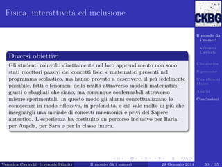Fisica, interattività ed inclusione
Il mondo dà
i numeri
Veronica
Cavicchi

Diversi obiettivi
Gli studenti coinvolti direttamente nel loro apprendimento non sono
stati recettori passivi dei concetti ﬁsici e matematici presenti nel
programma scolastico, ma hanno provato a descrivere, il più fedelmente
possibile, fatti e fenomeni della realtà attraverso modelli matematici,
giusti o sbagliati che siano, ma comunque confermabili attraverso
misure sperimentali. In questo modo gli alunni concettualizzano le
conoscenze in modo riﬂessivo, in profondità, e ciò vale molto di più che
insegnargli una miriade di concetti mnemonici e privi del Sapere
autentico. L’esperienza ha costituito un percorso inclusivo per Ilaria,
per Angela, per Sara e per la classe intera.

Veronica Cavicchi (cveronic@tin.it)

Il mondo dà i numeri

29 Gennaio 2014

L’iniziativa
Il percorso
Una sﬁda al
Museo
Analisi
Conclusioni

30 / 35

 