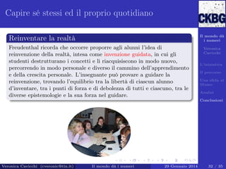 Capire sé stessi ed il proprio quotidiano
Il mondo dà
i numeri

Reinventare la realtà
Freudenthal ricorda che occorre proporre agli alunni l’idea di
reinvenzione della realtà, intesa come invenzione guidata, in cui gli
studenti destrutturano i concetti e li riacquisiscono in modo nuovo,
percorrendo in modo personale e diverso il cammino dell’apprendimento
e della crescita personale. L’insegnante può provare a guidare la
reinvenzione, trovando l’equilibrio tra la libertà di ciascun alunno
d’inventare, tra i punti di forza e di debolezza di tutti e ciascuno, tra le
diverse epistemologie e la sua forza nel guidare.

Veronica
Cavicchi
L’iniziativa
Il percorso
Una sﬁda al
Museo
Analisi
Conclusioni

Veronica Cavicchi (cveronic@tin.it)

Il mondo dà i numeri

29 Gennaio 2014

32 / 35

 