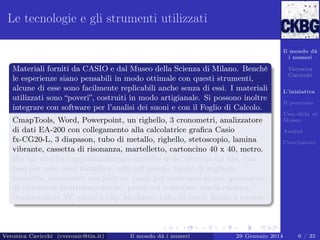 Le tecnologie e gli strumenti utilizzati
Il mondo dà
i numeri

Materiali forniti da CASIO e dal Museo della Scienza di Milano. Benché
le esperienze siano pensabili in modo ottimale con questi strumenti,
alcune di esse sono facilmente replicabili anche senza di essi. I materiali
utilizzati sono “poveri”, costruiti in modo artigianale. Si possono inoltre
integrare con software per l’analisi dei suoni e con il Foglio di Calcolo.
CmapTools, Word, Powerpoint, un righello, 3 cronometri, analizzatore
di dati EA-200 con collegamento alla calcolatrice graﬁca Casio
fx-CG20-L, 3 diapason, tubo di metallo, righello, stetoscopio, lamina
vibrante, cassetta di risonanza, martelletto, cartoncino 40 x 40, metro.
Per un ulteriore approfondimento sarebbe utile: sferetta col ﬁlo, due
basi per aste, asta metallica, asta col gancio, tappo di sughero,
morsetto, sonometro con plettro, vasca per contenere acqua, generatore
di vibrazioni elettromeccaniche, perno col volantino, corda elastica,
trasformatore 3V, pinza a clip, bicchiere, tubo di vetro, ﬂauto a cursore.

Veronica Cavicchi (cveronic@tin.it)

Il mondo dà i numeri

Veronica
Cavicchi
L’iniziativa
Il percorso
Una sﬁda al
Museo
Analisi
Conclusioni

29 Gennaio 2014

6 / 35

 