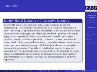 Il metodo
Il mondo dà
i numeri

Inquiry Based Learning e Cooperative Learning

Veronica
Cavicchi

Le attività sono state proposte agli alunni suddivisi in gruppi
eterogenei di 4 o 5 persone, in modo che si attivassero dinamiche di
peer – tutoring. L’apprendimento cooperativo è un ottimo metodo per
tradurre in un linguaggio più aﬃne agli studenti i principi e le regole
legate ad un argomento ﬁsico – matematico. Quando un alunno
esprime qualche nozione ai pari e si confronta con essi, mantiene lo
stesso livello di linguaggio dei coetanei, parte dalle stesse conoscenze e
riesce, perciò, a trasmettere con più intensità e chiarezza espositiva
l’argomento proposto. Permette di condividere risorse e capacità
personali diverse, portando alla crescita di tutti. Utilizzando lo stesso
canale comunicativo dei coetanei, gli alunni gestiscono una migliore
concentrazione e attenzione, portando la partecipazione a un livello
superiore.

Veronica Cavicchi (cveronic@tin.it)

Il mondo dà i numeri

L’iniziativa
Il percorso
Una sﬁda al
Museo
Analisi
Conclusioni

29 Gennaio 2014

7 / 35

 