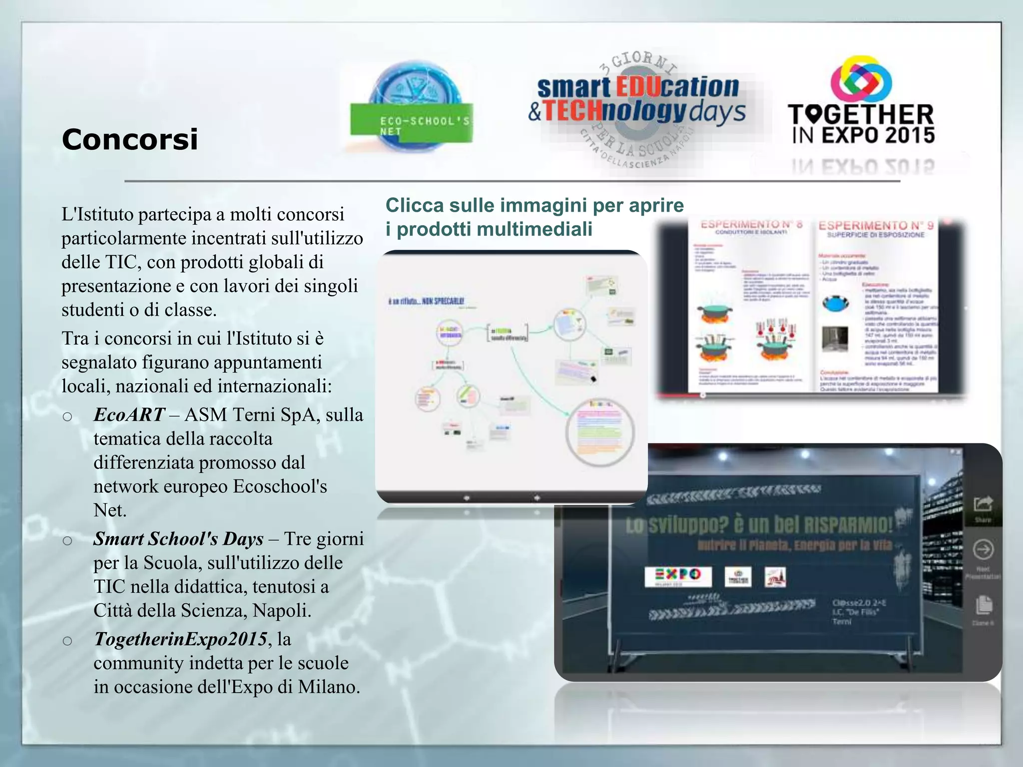 Concorsi
L'Istituto partecipa a molti concorsi
particolarmente incentrati sull'utilizzo
delle TIC, con prodotti globali di
presentazione e con lavori dei singoli
studenti o di classe.
Tra i concorsi in cui l'Istituto si è
segnalato figurano appuntamenti
locali, nazionali ed internazionali:
o EcoART – ASM Terni SpA, sulla
tematica della raccolta
differenziata promosso dal
network europeo Ecoschool's
Net.
o Smart School's Days – Tre giorni
per la Scuola, sull'utilizzo delle
TIC nella didattica, tenutosi a
Città della Scienza, Napoli.
o TogetherinExpo2015, la
community indetta per le scuole
in occasione dell'Expo di Milano.
Clicca sulle immagini per aprire
i prodotti multimediali
 