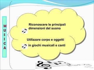 Riconoscere le principali 
dimensioni del suono 
Riconoscere le principali 
dimensioni del suono 
Utilizzare corpo e oggetti 
in giochi musicali e canti 
Utilizzare corpo e oggetti 
in giochi musicali e canti 
 
