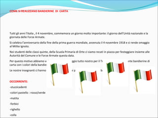 COME SI REALIZZANO BANDIERINE DI CARTA 
Tutti gli anni l’Italia , il 4 novembre, commemora un giorno molto importante: il giorno dell’Unità nazionale e la 
giornata delle Forze Armate. 
Si celebra l’anniversario della fine della prima guerra mondiale, avvenuta il 4 novembre 1918 e si rende omaggio 
al Milite Ignoto. 
Noi studenti delle classi quinte, della Scuola Primaria di Orte ci siamo recati in piazza per festeggiare insieme alle 
Autorità del Comune e le Forze Armate questa data. 
Per questo motivo abbiamo voluto creare un omaggio tutto nostro per il Tricolore attraverso tante bandierine di 
carta con i colori della bandiera italiana. 
Le nostre insegnanti ci hanno dato delle indicazioni per realizzare queste bandierine . 
OCCORRENTE: 
-stuzzicadenti 
-colori pastello : rosso/verde 
-matita 
-forbici 
-righello 
-colla 
 