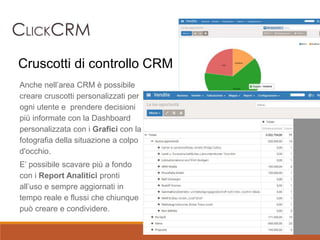 Anche nell’area CRM è possibile
creare cruscotti personalizzati per
ogni utente e prendere decisioni
più informate con la Dashboard
personalizzata con i Grafici con la
fotografia della situazione a colpo
d'occhio.
E’ possibile scavare più a fondo
con i Report Analitici pronti
all’uso e sempre aggiornati in
tempo reale e flussi che chiunque
può creare e condividere.
Cruscotti di controllo CRM
 