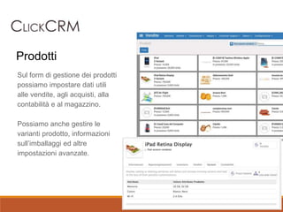 Sul form di gestione dei prodotti
possiamo impostare dati utili
alle vendite, agli acquisti, alla
contabilità e al magazzino.
Possiamo anche gestire le
varianti prodotto, informazioni
sull’imballaggi ed altre
impostazioni avanzate.
Prodotti
 