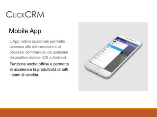 L’App nativa opzionale permette
accesso alle informazioni e ai
processi commerciali da qualsiasi
dispositivo mobile iOS o Android.
Funziona anche offline e permette
di accelerare la produttività di tutti
i team di vendita.
Mobile App
 