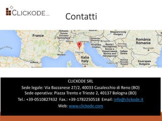Contatti
CLICKODE SRL
Sede legale: Via Bazzanese 27/2, 40033 Casalecchio di Reno (BO)
Sede operativa: Piazza Trento e Trieste 2, 40137 Bologna (BO)
Tel.: +39-0510827432 Fax.: +39-1782250518 Email: info@clickode.it
Web: www.clickode.com
 