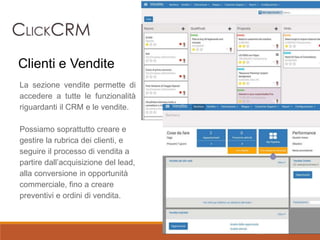 La sezione vendite permette di
accedere a tutte le funzionalità
riguardanti il CRM e le vendite.
Possiamo soprattutto creare e
gestire la rubrica dei clienti, e
seguire il processo di vendita a
partire dall’acquisizione del lead,
alla conversione in opportunità
commerciale, fino a creare
preventivi e ordini di vendita.
Clienti e Vendite
 