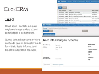 I lead sono i contatti sui quali
vogliamo intraprendere azioni
commerciali e di marketing.
Questi contatti possono arrivare
anche da basi di dati esterni o da
form di richiesta informazioni
presenti sul proprio sito web.
Lead
 