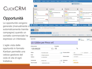 Le opportunità vengono
generate (manualmente o
automaticamente tramite
campagne) quando un
contatto commerciale ha
espresso un interesse.
L’agile vista delle
opprtunità in formato
Kanban permette una
veloce gestione del
ciclo di vita di ogni
trattativa.
Opportunità
 