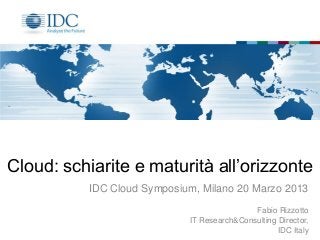 Cloud: schiarite e maturità all’orizzonte
          IDC Cloud Symposium, Milano 20 Marzo 2013
                                            Fabio Rizzotto
                            IT Research&Consulting Director,
                                                   IDC Italy
 