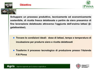 Obiettivo
Sviluppare un processo produttivo, tecnicamente ed economicamente
sostenibile, di ricotta fresca delattosata a partire da siero presamico di
fine lavorazione delattosato attraverso l’aggiunta dell’enzima lattasi (β-
galattosidasi).
Trovare le condizioni ideali: dose di lattasi, tempo e temperatura di
incubazione per produrre siero e ricotta delattosati
Trasferire il processo tecnologico di produzione presso l’Azienda
F.lli Pinna
 